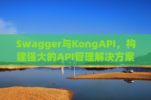 Swagger与KongAPI，构建强大的API管理解决方案